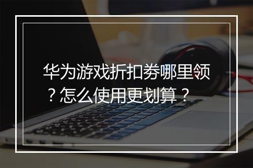 华为游戏折扣劵哪里领？怎么使用更划算？