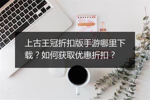 上古王冠折扣版手游哪里下载?如何获取优惠折扣?