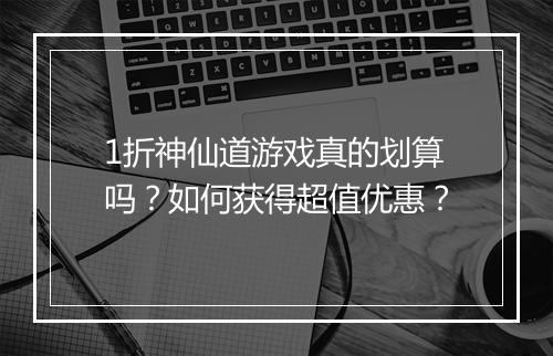 1折神仙道游戏真的划算吗？如何获得超值优惠？