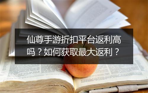 仙尊手游折扣平台返利高吗？如何获取最大返利？