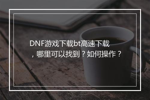 DNF游戏下载bt高速下载，哪里可以找到？如何操作？
