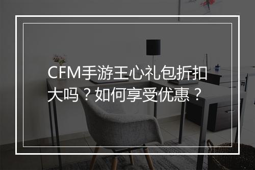 CFM手游王心礼包折扣大吗？如何享受优惠？