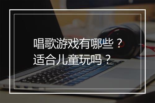 唱歌游戏有哪些？适合儿童玩吗？