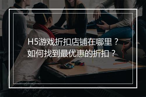 H5游戏折扣店铺在哪里？如何找到最优惠的折扣？