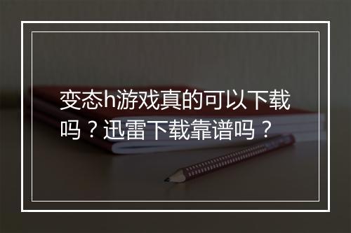 变态h游戏真的可以下载吗？迅雷下载靠谱吗？
