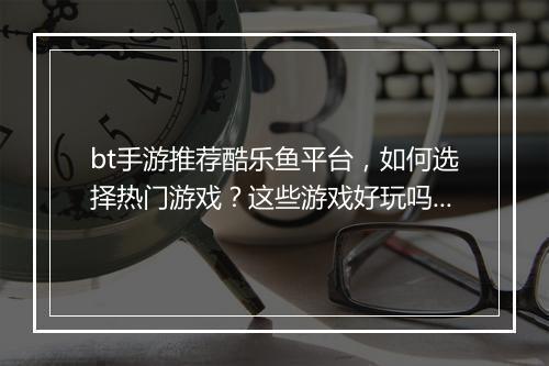 bt手游推荐酷乐鱼平台，如何选择热门游戏？这些游戏好玩吗？
