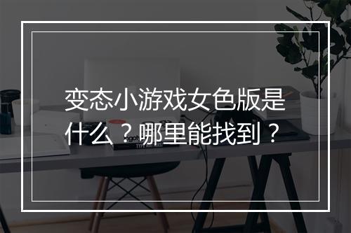 变态小游戏女色版是什么？哪里能找到？