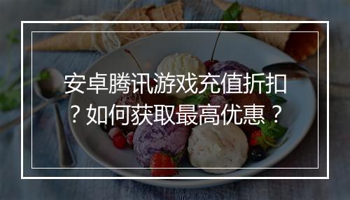 安卓腾讯游戏充值折扣？如何获取最高优惠？