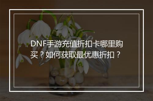 DNF手游充值折扣卡哪里购买？如何获取最优惠折扣？