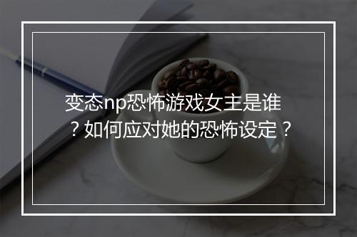 变态np恐怖游戏女主是谁?如何应对她的恐怖设定?