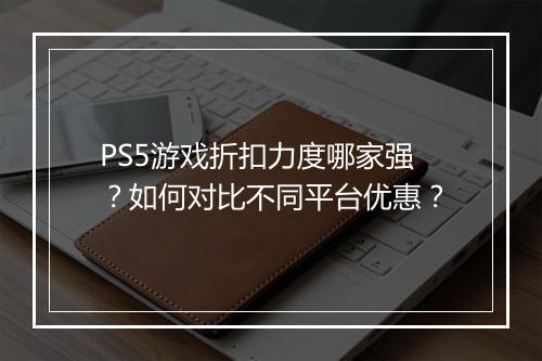 PS5游戏折扣力度哪家强?如何对比不同平台优惠?