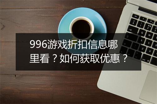 996游戏折扣信息哪里看?如何获取优惠?