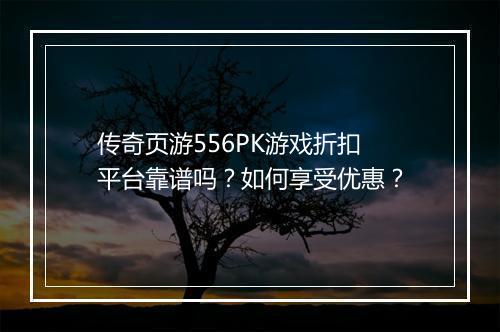 传奇页游556PK游戏折扣平台靠谱吗？如何享受优惠？