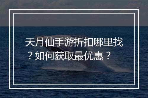 天月仙手游折扣哪里找？如何获取最优惠？