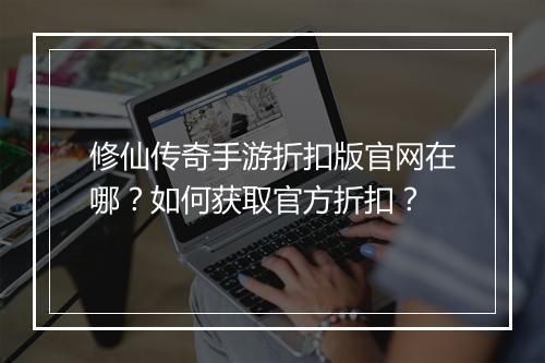 修仙传奇手游折扣版官网在哪?如何获取官方折扣?