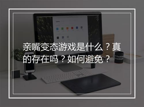 亲嘴变态游戏是什么?真的存在吗?如何避免?