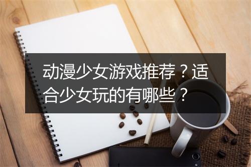 动漫少女游戏推荐？适合少女玩的有哪些？