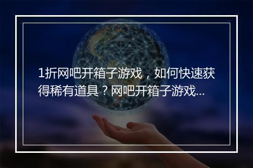 1折网吧开箱子游戏，如何快速获得稀有道具？网吧开箱子游戏攻略分享