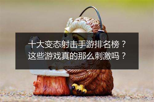十大变态射击手游排名榜？这些游戏真的那么刺激吗？