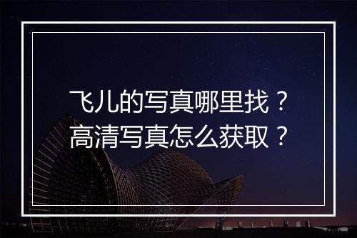 飞儿的写真哪里找?高清写真怎么获取?