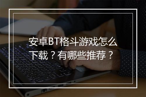 安卓BT格斗游戏怎么下载?有哪些推荐?