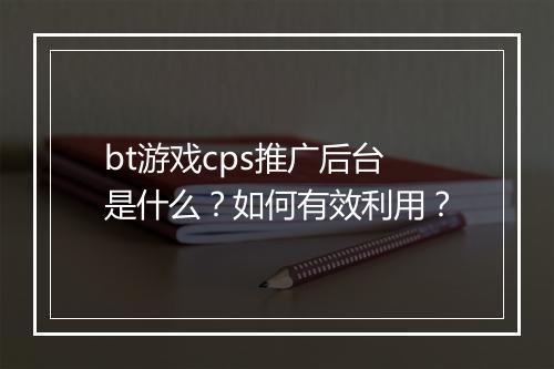 bt游戏cps推广后台是什么？如何有效利用？