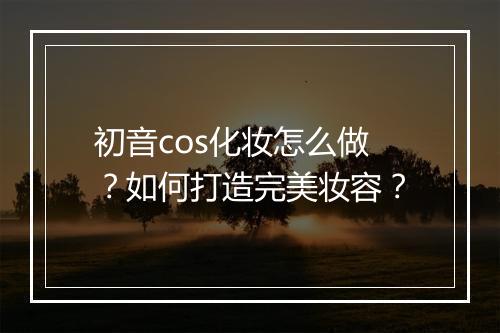 初音cos化妆怎么做？如何打造完美妆容？