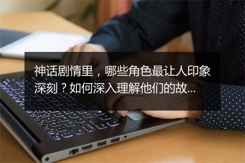 神话剧情里，哪些角色最让人印象深刻？如何深入理解他们的故事？