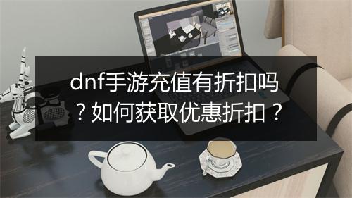 dnf手游充值有折扣吗?如何获取优惠折扣?