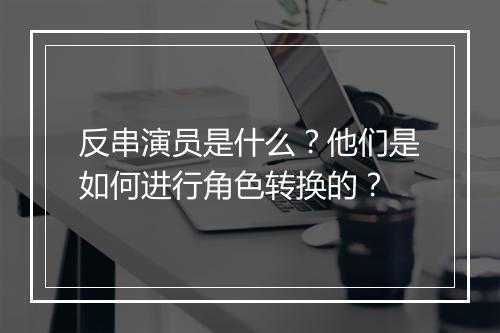 反串演员是什么？他们是如何进行角色转换的？