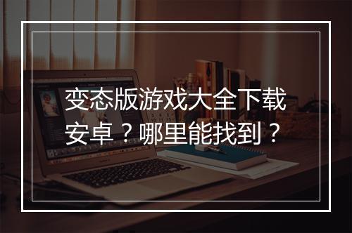 变态版游戏大全下载安卓?哪里能找到?