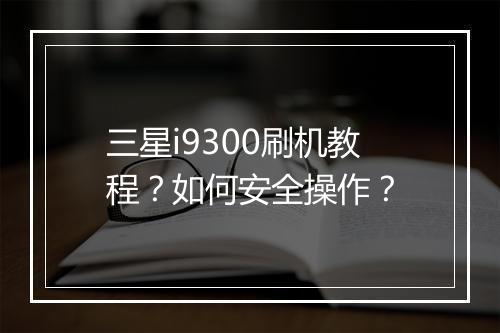 三星i9300刷机教程?如何安全操作?