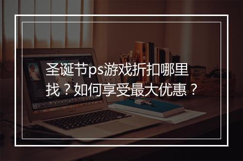 圣诞节ps游戏折扣哪里找?如何享受最大优惠?