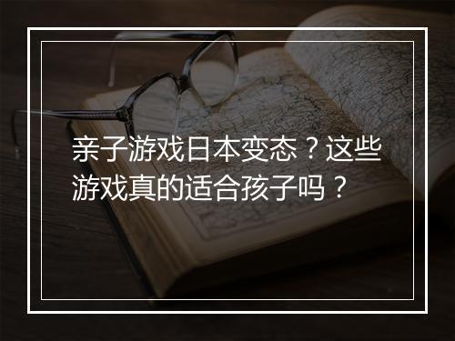 亲子游戏日本变态？这些游戏真的适合孩子吗？