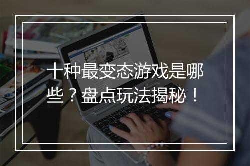 十种最变态游戏是哪些？盘点玩法揭秘！