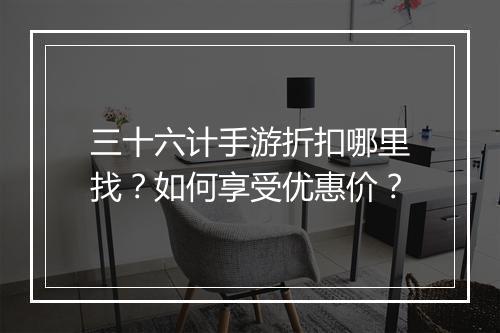 三十六计手游折扣哪里找？如何享受优惠价？