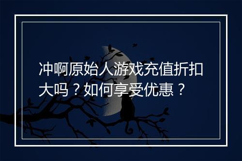 冲啊原始人游戏充值折扣大吗？如何享受优惠？