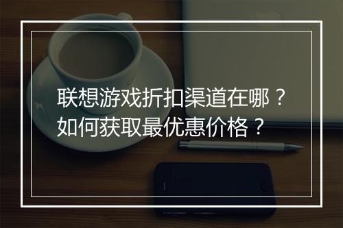 联想游戏折扣渠道在哪?如何获取最优惠价格?