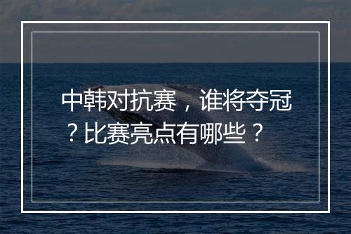 中韩对抗赛,谁将夺冠?比赛亮点有哪些?