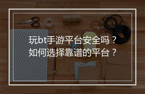 玩bt手游平台安全吗？如何选择靠谱的平台？