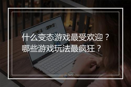 什么变态游戏最受欢迎?哪些游戏玩法最疯狂?