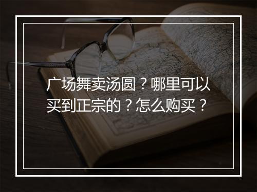 广场舞卖汤圆？哪里可以买到正宗的？怎么购买？