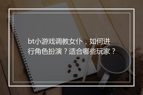 bt小游戏调教女仆，如何进行角色扮演？适合哪些玩家？