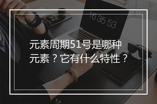 元素周期51号是哪种元素？它有什么特性？
