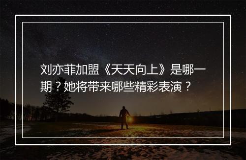 刘亦菲加盟《天天向上》是哪一期？她将带来哪些精彩表演？