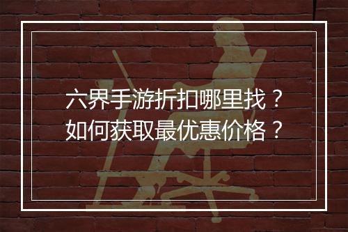 六界手游折扣哪里找？如何获取最优惠价格？
