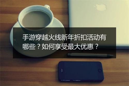 手游穿越火线新年折扣活动有哪些?如何享受最大优惠?