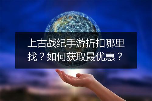 上古战纪手游折扣哪里找？如何获取最优惠？
