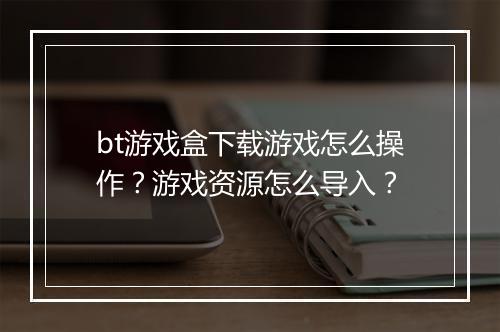 bt游戏盒下载游戏怎么操作？游戏资源怎么导入？