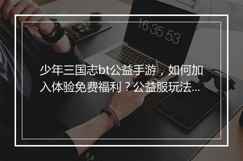 少年三国志bt公益手游,如何加入体验免费福利?公益服玩法攻略分享